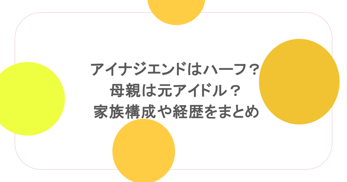 アイナジエンドはハーフ?母親は元アイドル?家族構成や経歴をまとめ