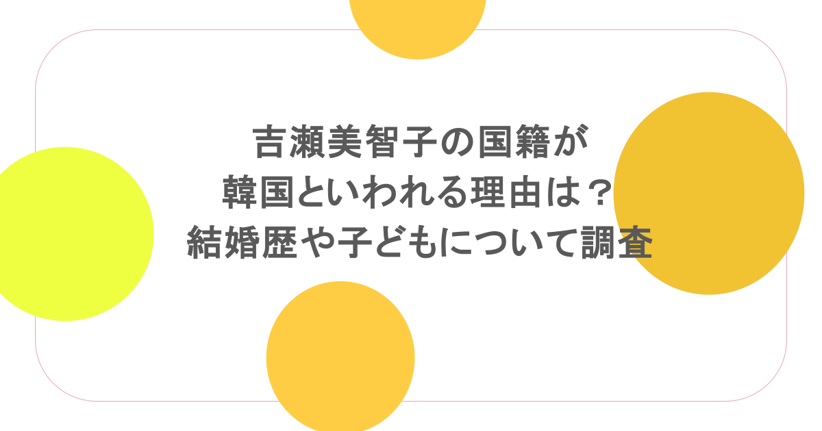 吉瀬美智子の国籍が韓国といわれる理由は?結婚歴や子どもについて調査