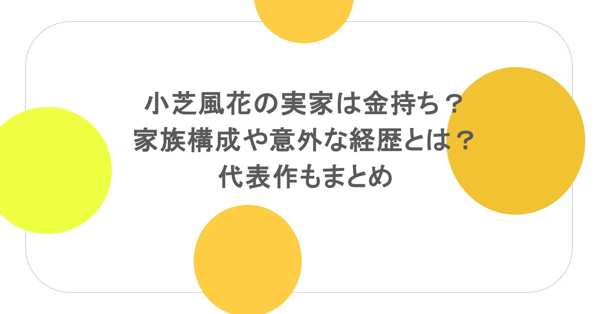 小芝風花の実家は金持ち？家族構成や意外な経歴とは？代表作もまとめ
